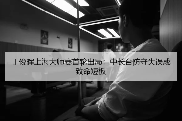 丁俊晖上海大师赛首轮出局：中长台防守失误成致命短板