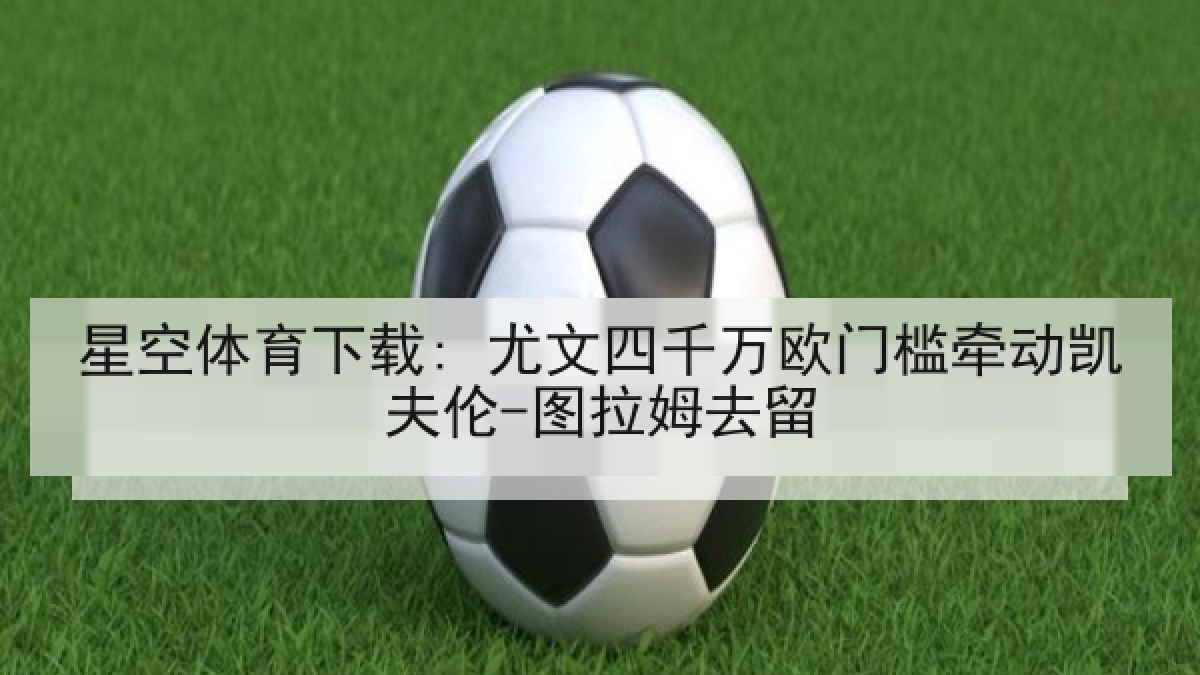 星空体育下载: 尤文四千万欧门槛牵动凯夫伦-图拉姆去留
