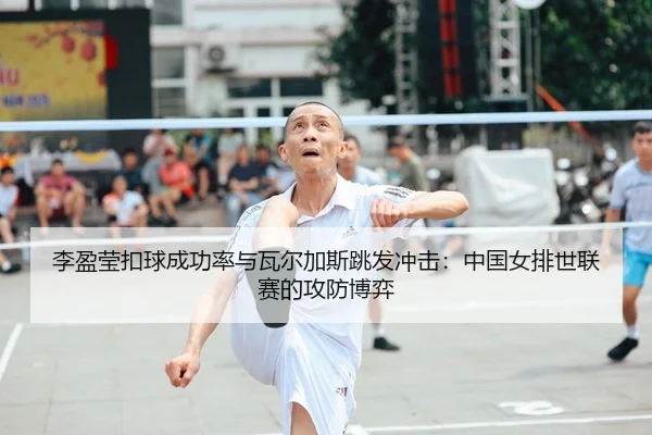 李盈莹扣球成功率与瓦尔加斯跳发冲击：中国女排世联赛的攻防博弈