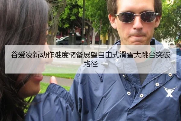 谷爱凌新动作难度储备展望自由式滑雪大跳台突破路径